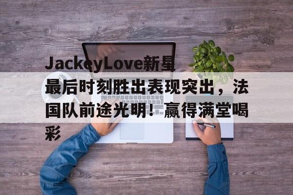 AIYOUXI-JackeyLove新星最后时刻胜出表现突出，法国队前途光明！赢得满堂喝彩-AIYOUXI
